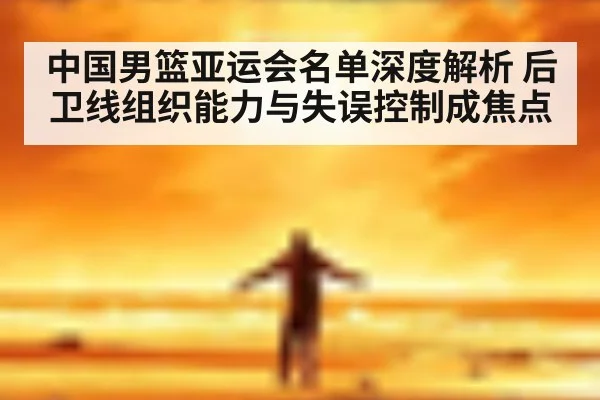 中国男篮亚运会名单深度解析 后卫线组织能力与失误控制成焦点